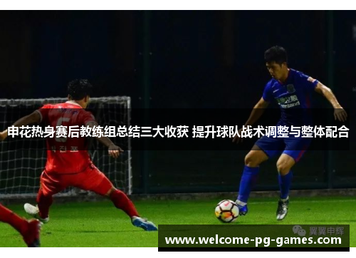 申花热身赛后教练组总结三大收获 提升球队战术调整与整体配合