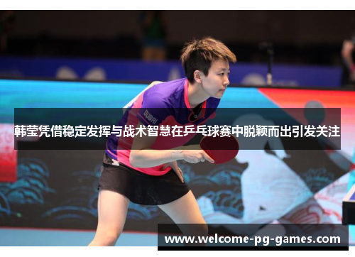 韩莹凭借稳定发挥与战术智慧在乒乓球赛中脱颖而出引发关注