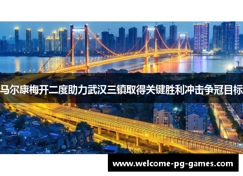 马尔康梅开二度助力武汉三镇取得关键胜利冲击争冠目标