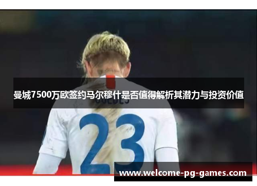 曼城7500万欧签约马尔穆什是否值得解析其潜力与投资价值
