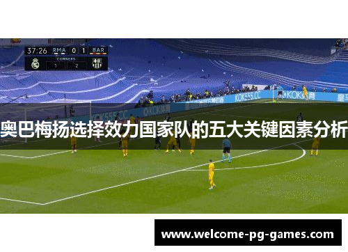 奥巴梅扬选择效力国家队的五大关键因素分析 奥巴梅扬选择效力国家队的五大关键因素分析