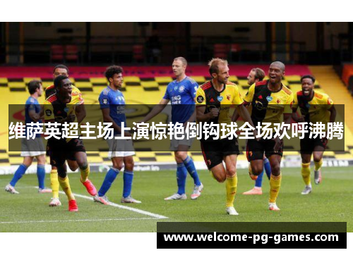 维萨英超主场上演惊艳倒钩球全场欢呼沸腾