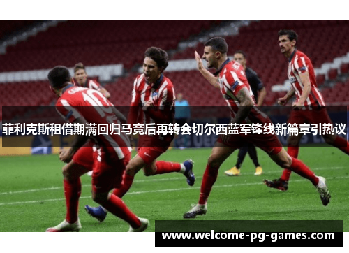 菲利克斯租借期满回归马竞后再转会切尔西蓝军锋线新篇章引热议 菲利克斯租借期满回归马竞后再转会切尔西蓝军锋线新篇章引热议