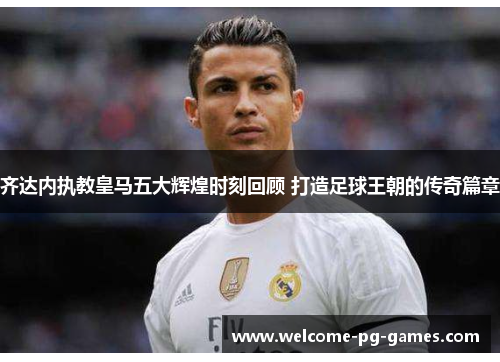 齐达内执教皇马五大辉煌时刻回顾 打造足球王朝的传奇篇章