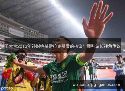 于大宝2013年补时绝杀伊拉克引发的抗议与裁判站位视角争议